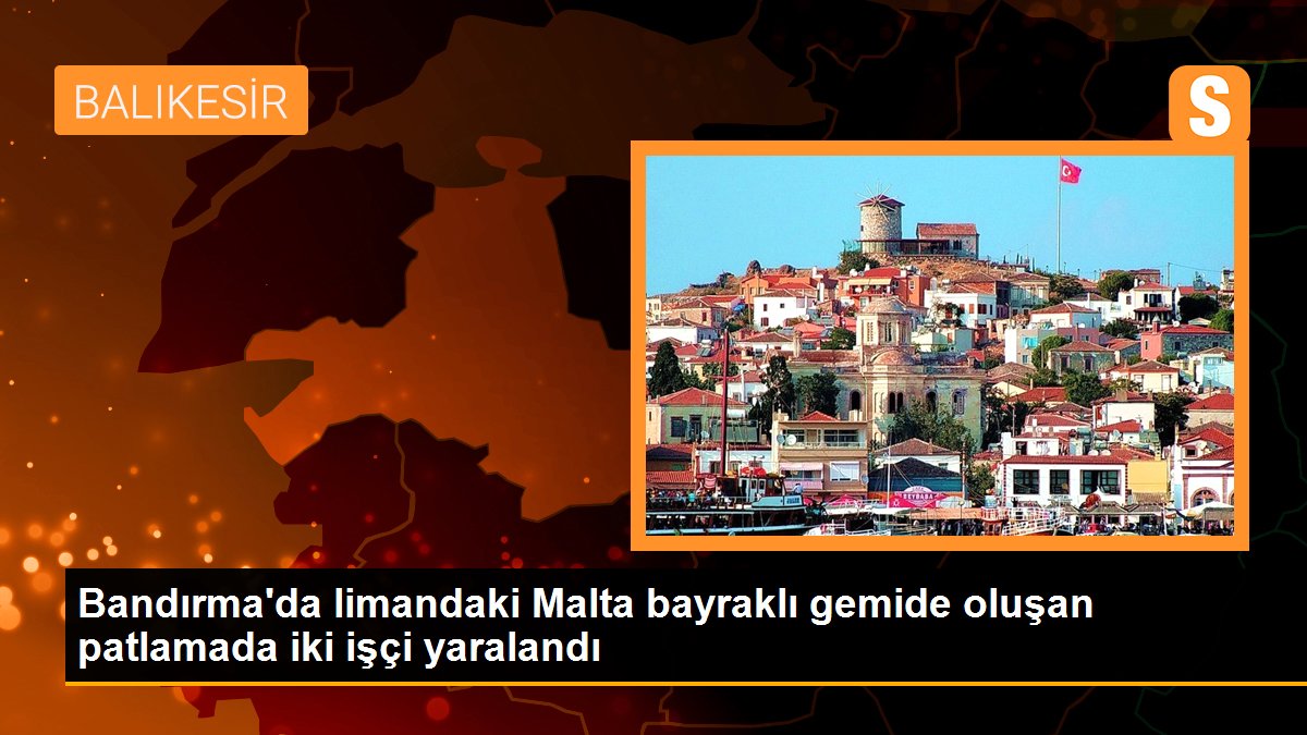 Bandırma’da limandaki Malta bayraklı gemide oluşan patlamada iki işçi yaralandı